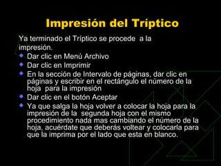 Impresión del Tríptico
Ya terminado el Tríptico se procede a la
impresión.
 Dar clic en Menú Archivo
 Dar clic en Imprimir
 En la sección de Intervalo de páginas, dar clic en
  páginas y escribir en el rectángulo el número de la
  hoja para la impresión
 Dar clic en el botón Aceptar
 Ya que salga la hoja volver a colocar la hoja para la
  impresión de la segunda hoja con el mismo
  procedimiento nada mas cambiando el número de la
  hoja, acuérdate que deberás voltear y colocarla para
  que la imprima por el lado que esta en blanco.
 