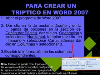 PARA CREAR UN
        TRIPTICO EN WORD 2007
1 . Abrir el programa de Word 2007.

2. Dar clic en la de pestaña Diseño y en la
       banda de opciones en la sección de
   Configurar Página, dar clic en Orientación y
   seleccionar Horizontal, también dar clic en
    Tamaño y seleccionar Carta, además dar
   clic en Columnas y seleccionar 3.
3.Escribir la información en las columnas
  correspondientes.

Nota: también se puede crear trípticos en
las versiones anteriores del office configurando
la hoja en orientación horizontal, agregando las
3 columnas, el tamaño de hoja y ajustando el ancho de las columnas
 
