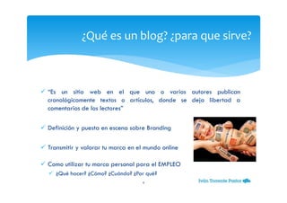 “Es un sitio web en el que uno o varios autores publican
cronológicamente textos o artículos, donde se deja libertad a
comentarios de los lectores”
Definición y puesta en escena sobre Branding
Transmitir y valorar tu marca en el mundo online
Como utilizar tu marca personal para el EMPLEO
¿Qué hacer? ¿Cómo? ¿Cuándo? ¿Por qué?
¿Qué es un blog? ¿para que sirve?
4
 