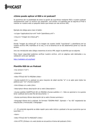  




¿Cómo puedo aplicar el RSS a mi podcast?
Si queremos dar la posibilidad de tener la opción de suscribirse mediante RSS a nuestro podcast
necesitaremos crear un archivo con extensión .xml similar a la plantilla que se adjunta al final e
insertar en nuestra web un pequeño botón que enlace con ese archivo XML.



Ejemplo de código para crear el botón:

<a type="application/rss+xml" href="plantillarss.xml">

<img src="imagen de enlace.gif">

</a>

Donde “imagen de enlace.gif” es la imagen de nuestro botób “suscribirse” y plantillarss.xml es
nuestro archivo XML insertado en la raíz, si no lo tenemos en la raíz deberemos poner su ruta de
acceso.

Una vez introducido este código crearemos el arcivo XML según la plantilla que se adjunta.

Para mayor seguridad podemos verificar nuestro archivo .xml en páginas web dedicadas a su
validación como por ejemplo:

http://validator.w3.org/feed/



Plantilla RSS de un Podcast
<rss version="2.0">

<channel>

<title>TITULO DE TU PÁGINA</title>

<itunes:explicit>Si tu podcast es para mayores de edad escribe "si" si es apto para todos los
públicos pon "no"</itunes:explicit>

<link>Enlace a tu web</link>

<description>Breve descripción de tu web</description>

<itunes:subtitle>SUBTÍTULO DE LA PÁGINA</itunes:subtitle><!-- Esto es opcional si no quieres
tener subtitulo borra esta fila del documento-->

<itunes:summary>Breve descripción de tu web</itunes:summary>

<language>Idoma de tu podcast. En formato "IDIOMA-PAIS". Ejemplo = "es -ES" respetando las
mayusculas y minusculas.</language>



<!-- El contenido siguiente se debe repetir para cada noticia o podcast a los que queramos que se
suscriban.-->

<item>

<title>TITULO DE TU PODCAST</title>

<link>HTTP://Enlace a tu web donde se encuentra el tema del podcast</link>
 