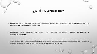 ¿QUÉ ES ANDROID?
• ANDROID ES EL SISTEMA OPERATIVO INCORPORADO ACTUALMENTE EN LAMAYORÍA DE LOS
TERMINALES MÓVILES DEL MERCADO
• ANDROID ESTÁ BASADO EN LINUX, UN SISTEMA OPERATIVO LIBRE, GRATUITO Y
MULTIPLATAFORMA.
• EL LENGUAJE DE PROGRAMACIÓN QUE SE UTILIZA PARA DESARROLLAR APLICACIONES PARA ESTE
SISTEMA ES UNA VARIANTE DEL LENGUAJE JAVA LLAMADA DALVIK.
 