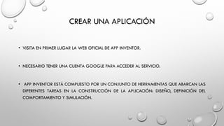 CREAR UNA APLICACIÓN
• VISITA EN PRIMER LUGAR LA WEB OFICIAL DE APP INVENTOR.
• NECESARIO TENER UNA CUENTA GOOGLE PARA ACCEDER AL SERVICIO.
• APP INVENTOR ESTÁ COMPUESTO POR UN CONJUNTO DE HERRAMIENTAS QUE ABARCAN LAS
DIFERENTES TAREAS EN LA CONSTRUCCIÓN DE LA APLICACIÓN: DISEÑO, DEFINICIÓN DEL
COMPORTAMIENTO Y SIMULACIÓN.
 