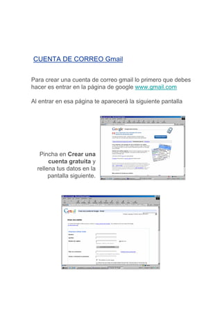 CUENTA DE CORREO Gmail


Para crear una cuenta de correo gmail lo primero que debes
hacer es entrar en la página de google www.gmail.com

Al entrar en esa página te aparecerá la siguiente pantalla




   Pincha en Crear una
       cuenta gratuita y
  rellena tus datos en la
       pantalla siguiente.
 