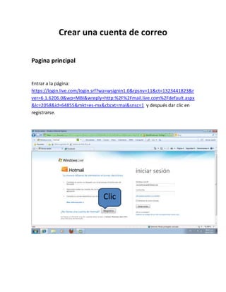 Crear una cuenta de correo

Pagina principal


Entrar a la página:
https://login.live.com/login.srf?wa=wsignin1.0&rpsnv=11&ct=1323441823&r
ver=6.1.6206.0&wp=MBI&wreply=http:%2F%2Fmail.live.com%2Fdefault.aspx
&lc=2058&id=64855&mkt=es-mx&cbcxt=mai&snsc=1 y después dar clic en
registrarse.




                               Clic
 