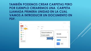 TAMBIÉN PODEMOS CREAR CARPETAS PERO 
POR EJEMPLO CREAREMOS UNA CARPETA 
LLAMADA PRIMERA UNIDAD EN LA CUAL 
VAMOS A INTRODUCIR UN DOCUMENTO EN 
PDF. 
 
