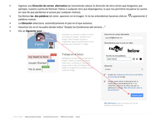 Ingresar una  Dirección de correo  alternativa  (se recomienda colocar la dirección de otro correo que tengamos, por ejemplo, nuestra cuenta de Hotmail, Yahoo o cualquier otra que dispongamos, lo que nos permitirá recuperar la cuenta en caso de que perdamos el acceso por cualquier motivo). Escribimos  las  dos palabras  tal como  aparecen en la imagen. Si no las entendemos hacemos click en  y aparecerán 2 palabras nuevas. La  Ubicación  selecciona  automáticamente el país en el que estamos. Hacemos clic en el recuadro donde indica “Acepto las Condiciones del servicio …” Clic en  Siguiente paso 