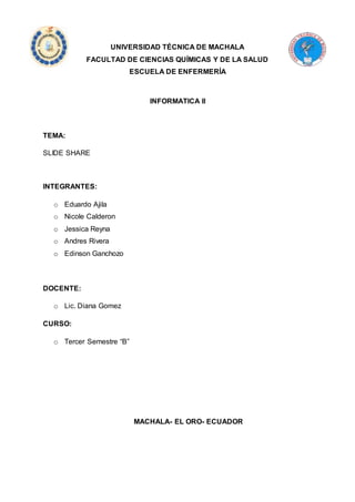 UNIVERSIDAD TÉCNICA DE MACHALA 
FACULTAD DE CIENCIAS QUÍMICAS Y DE LA SALUD 
ESCUELA DE ENFERMERÍA 
INFORMATICA II 
TEMA: 
SLIDE SHARE 
INTEGRANTES: 
o Eduardo Ajila 
o Nicole Calderon 
o Jessica Reyna 
o Andres Rivera 
o Edinson Ganchozo 
DOCENTE: 
o Lic. Diana Gomez 
CURSO: 
o Tercer Semestre “B” 
MACHALA- EL ORO- ECUADOR 
 