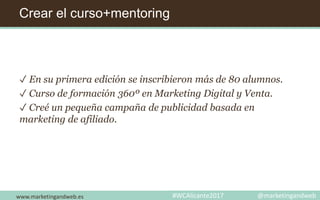 Crear el curso+mentoring
✓ En su primera edición se inscribieron más de 80 alumnos.
✓ Curso de formación 360º en Marketing Digital y Venta.
✓ Creé un pequeña campaña de publicidad basada en
marketing de afiliado.
www.marketingandweb.es #WCAlicante2017 @marketingandweb
 