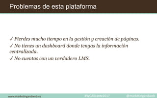 Problemas de esta plataforma
✓ Pierdes mucho tiempo en la gestión y creación de páginas.
✓ No tienes un dashboard donde tengas la información
centralizada.
✓ No cuentas con un verdadero LMS.
www.marketingandweb.es #WCAlicante2017 @marketingandweb
 