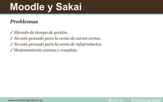 Moodle y Sakai
Problemas
✓ Elevado de tiempo de gestión.
✓ No está pensado para la venta de cursos cortos.
✓ No está pensado para la venta de infoproductos.
✓ Mantenimiento costoso y complejo.
www.marketingandweb.es @UCV_Es @marketingandweb
 
