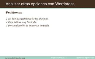 Analizar otras opciones con Wordpress
www.marketingandweb.es #WCAlicante2017 @marketingandweb
Problemas
✓ No había seguimiento de los alumnos.
✓ Estadísticas muy limitada.
✓ Personalización de los cursos limitada.
 