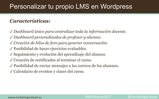 Personalizar tu propio LMS en Wordpress
www.marketingandweb.es #WCAlicante2017 @marketingandweb
Características:
✓ Dashboard único para centralizar toda la información docente.
✓ Dashboard personalizados de profesor y alumno.
✓ Creación de hilos de foro para generar conversación.
✓ Posibilidad de hacer ejercicios evaluables.
✓ Seguimiento y evolución del aprendizaje del alumno.
✓ Creación de certificados al terminar el curso.
✓ Posibilidad de enviar mensajes a los correos de los alumnos.
✓ Calendario de eventos y clases del curso.
 