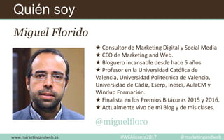Quién soy
Miguel Florido
★ Consultor de Marketing Digital y Social Media
★ CEO de Marketing and Web.
★ Bloguero incansable desde hace 5 años.
★ Profesor en la Universidad Católica de
Valencia, Universidad Politécnica de Valencia,
Universidad de Cádiz, Eserp, Inesdi, AulaCM y
Windup Formación.
★ Finalista en los Premios Bitácoras 2015 y 2016.
★ Actualmente vivo de mi Blog y de mis clases.
@miguelfloro
www.marketingandweb.es #WCAlicante2017 @marketingandweb
 