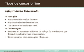 Tipos de cursos online
www.marketingandweb.es #WCAlicante2017 @marketingandweb
Infoproducto Tutorizado:
⇒ Ventajas
• Mayor cercanía con los alumnos
• Mayor asimilación de contenidos.
• Los alumnos no se sienten solos.
⇒ Desventajas
• Requiere un porcentaje adicional de trabajo de tutorización, que
dependerá del número de concurrentes.
• Tiene un mayor coste económico y humano.
 