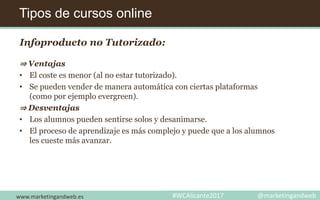 Tipos de cursos online
www.marketingandweb.es #WCAlicante2017 @marketingandweb
Infoproducto no Tutorizado:
⇒ Ventajas
• El coste es menor (al no estar tutorizado).
• Se pueden vender de manera automática con ciertas plataformas
(como por ejemplo evergreen).
⇒ Desventajas
• Los alumnos pueden sentirse solos y desanimarse.
• El proceso de aprendizaje es más complejo y puede que a los alumnos
les cueste más avanzar.
 