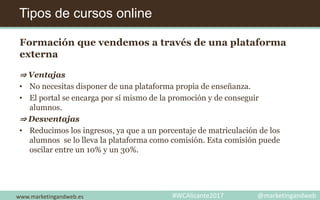 Tipos de cursos online
www.marketingandweb.es #WCAlicante2017 @marketingandweb
Formación que vendemos a través de una plataforma
externa
⇒ Ventajas
• No necesitas disponer de una plataforma propia de enseñanza.
• El portal se encarga por sí mismo de la promoción y de conseguir
alumnos.
⇒ Desventajas
• Reducimos los ingresos, ya que a un porcentaje de matriculación de los
alumnos se lo lleva la plataforma como comisión. Esta comisión puede
oscilar entre un 10% y un 30%.
 