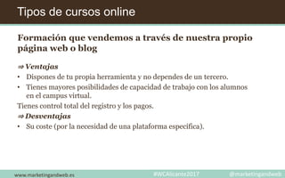 Tipos de cursos online
www.marketingandweb.es #WCAlicante2017 @marketingandweb
Formación que vendemos a través de nuestra propio
página web o blog
⇒ Ventajas
• Dispones de tu propia herramienta y no dependes de un tercero.
• Tienes mayores posibilidades de capacidad de trabajo con los alumnos
en el campus virtual.
Tienes control total del registro y los pagos.
⇒ Desventajas
• Su coste (por la necesidad de una plataforma específica).
 