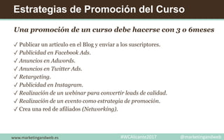 Estrategias de Promoción del Curso
Una promoción de un curso debe hacerse con 3 o 6meses
✓ Publicar un artículo en el Blog y enviar a los suscriptores.
✓ Publicidad en Facebook Ads.
✓ Anuncios en Adwords.
✓ Anuncios en Twitter Ads.
✓ Retargeting.
✓ Publicidad en Instagram.
✓ Realización de un webinar para convertir leads de calidad.
✓ Realización de un evento como estrategia de promoción.
✓ Crea una red de afiliados (Networking).
www.marketingandweb.es #WCAlicante2017 @marketingandweb
 