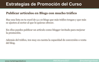 Estrategias de Promoción del Curso
Publicar artículos en Blogs con mucho tráfico
Haz una lista en tu excel de 5 a 10 blogs que más tráfico tengan y que más
se ajusten al sector al que lo quieras ofrecer.
En ellos puedes publicar un artículo como blogger invitado para mejorar
la promoción.
Además del tráfico, ten muy en cuenta la capacidad de conversión o venta
del blog.
www.marketingandweb.es #WCAlicante2017 @marketingandweb
 