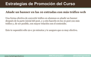 Estrategias de Promoción del Curso
Añade un banner en las 10 entradas con más tráfico web
Una forma efectiva de convertir tráfico en alumnos es añadir un banner
después de la parte inicial del post, y a esto hacerlo en los 10 post con más
tráfico y, de ser posible, con mayor relación con el contenido.
Esto te supondrá sólo 20 o 30 minutos y te aseguro que es muy efectivo.
www.marketingandweb.es #WCAlicante2017 @marketingandweb
 