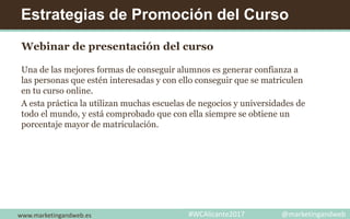 Estrategias de Promoción del Curso
Webinar de presentación del curso
Una de las mejores formas de conseguir alumnos es generar confianza a
las personas que estén interesadas y con ello conseguir que se matriculen
en tu curso online.
A esta práctica la utilizan muchas escuelas de negocios y universidades de
todo el mundo, y está comprobado que con ella siempre se obtiene un
porcentaje mayor de matriculación.
www.marketingandweb.es #WCAlicante2017 @marketingandweb
 