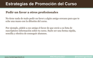 Estrategias de Promoción del Curso
Pedir un favor a otros profesionales
No tiene nada de malo pedir un favor a algún amigo cercano para que te
eche una mano con la difusión del curso.
Por ejemplo, pídele a ese amigo el favor de que envíe a su lista de
suscriptores información sobre tu curso. Suele ser una forma rápida,
sencilla y efectiva de conseguir alumnos.
www.marketingandweb.es #WCAlicante2017 @marketingandweb
 