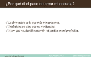 ¿Por qué di el paso de crear mi escuela?
✓ La formación es lo que más me apasiona.
✓ Trabajaba en algo que no me llenaba.
✓ Y por qué no, decidí convertir mi pasión en mi profesión.
www.marketingandweb.es #WCAlicante2017 @marketingandweb
 