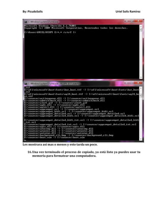By: PicudoSolis                                               Uriel Solís Ramírez




Les mostrara así mas o menos y esto tarda un poco.

   16. Una vez terminado el proceso de copiado, ya está listo ya puedes usar tu
       memoria para formatear una computadora.
 