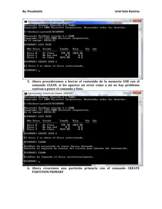 By: PicudoSolis                                         Uriel Solís Ramírez




   5. Ahora procederemos a borrar el contenido de la memoria USB con el
      comando CLEAN, si les aparece un error como a mí no hay problema
      vuelvan a poner el comando y listo.




   6. Ahora crearemos una partición primaria con el comando CREATE
      PARTITION PRIMARY
 
