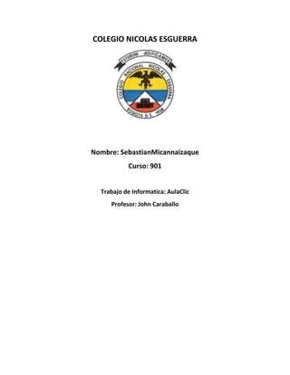 COLEGIO NICOLAS ESGUERRA

Nombre: SebastianMicannaizaque
Curso: 901
Trabajo de Informatica: AulaClic
Profesor: John Caraballo

 