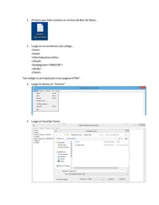 1. Primero que todo creamos un archivo de Bloc de Notas…
1. Luego en el escribimos este código…
<html>
<head>
<title>Sebastian</title>
</head>
<bodybgcolor="#99CC99">
</body>
</html>
“ese código es principal para crear paginas HTML”
2. Luego le damos en “Archivo”
3. Luego en Guardar Como: