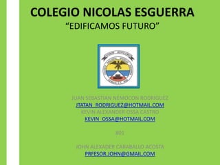 COLEGIO NICOLAS ESGUERRA
     “EDIFICAMOS FUTURO”




      JUAN SEBASTIAN NEMOCON RODRIGUEZ
        JTATAN_RODRIGUEZ@HOTMAIL.COM
          KEVIN ALEXANDER OSSA CASTRO
            KEVIN_OSSA@HOTMAIL.COM

                    801

       JOHN ALEXADER CARABALLO ACOSTA
          PRFESOR.JOHN@GMAIL.COM
 