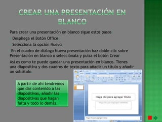 Para crear una presentación en blanco sigue estos pasos:
- Despliega el Botón Office.
- Selecciona la opción Nuevo.
-En el cuadro de diálogo Nueva presentación haz doble clic sobre
Presentación en blanco o selecciónala y pulsa el botón Crear.
Así es como te puede quedar una presentación en blanco. Tienes
una diapositiva y dos cuadros de texto para añadir un título y añadir
un subtítulo.

    A partir de ahí tendremos
    que dar contenido a las
    diapositivas, añadir las
    diapositivas que hagan
    falta y todo lo demás.
 