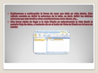  Explicaremos a continuación la forma de crear una tabla en vista diseño. Este
  método consiste en definir la estructura de la tabla, es decir, definir las distintas
  columnas que esta tendrá y otras consideraciones como claves, etc...
 Otra forma rápida de llegar a la vista Diseño es seleccionando la vista desde la
  pestaña Hoja de datos, o haciendo clic en el botón de Vista de Diseño en la barra de
  estado:
 