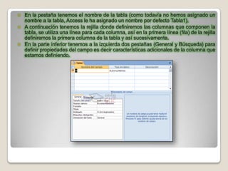  En la pestaña tenemos el nombre de la tabla (como todavía no hemos asignado un
  nombre a la tabla, Access le ha asignado un nombre por defecto Tabla1).
 A continuación tenemos la rejilla donde definiremos las columnas que componen la
  tabla, se utiliza una línea para cada columna, así en la primera línea (fila) de la rejilla
  definiremos la primera columna de la tabla y así sucesivamente.
 En la parte inferior tenemos a la izquierda dos pestañas (General y Búsqueda) para
  definir propiedades del campo es decir características adicionales de la columna que
  estamos definiendo.
 