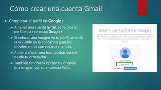 Cómo crear una cuenta Gmail
 Completar el perfil en Google+
 Al tener una cuenta Gmail, se te crea un
perfil en la red social Google+
 Si colocar una imagen en tu perfil, además
será visible en la aplicación para los
móviles en los correos que mandes.
 Al dar a añadir una foto, podrás subirla
desde tu ordenador
 También tendrás la opción de obtener
una imagen con una cámara Web.
 