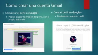 Cómo crear una cuenta Gmail
 Completar el perfil en Google+
 Podrás ajustar la imagen del perfil, con el
propio editor de
 Crear el perfil en Google+
 Finalmente crearás tu perfil.
 