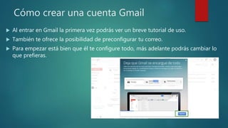 Cómo crear una cuenta Gmail
 Al entrar en Gmail la primera vez podrás ver un breve tutorial de uso.
 También te ofrece la posibilidad de preconfigurar tu correo.
 Para empezar está bien que él te configure todo, más adelante podrás cambiar lo
que prefieras.
 