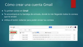 Cómo crear una cuenta Gmail
 Tu primer correo en Gmail
 Te encontrará en tu bandeja de entrada, donde te irán llegando todos lo correos
que te envíen
 Utiliza el botón redactar para poder enviar tus correos
 