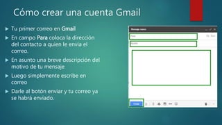 Cómo crear una cuenta Gmail
 Tu primer correo en Gmail
 En campo Para coloca la dirección
del contacto a quien le envía el
correo.
 En asunto una breve descripción del
motivo de tu mensaje
 Luego simplemente escribe en
correo
 Darle al botón enviar y tu correo ya
se habrá enviado.
 