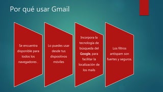 Por qué usar Gmail
Se encuentra
disponible para
todos los
navegadores .
Lo puedes usar
desde tus
dispositivos
móviles
Incorpora la
tecnología de
búsqueda del
Google, para
facilitar la
localización de
los mails
Los filtros
antispam son
fuertes y seguros.
 