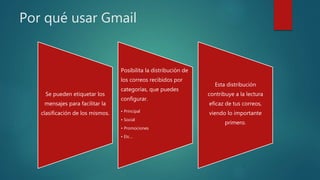 Por qué usar Gmail
Se pueden etiquetar los
mensajes para facilitar la
clasificación de los mismos.
Posibilita la distribución de
los correos recibidos por
categorías, que puedes
configurar.
• Principal
• Social
• Promociones
• Etc…
Esta distribución
contribuye a la lectura
eficaz de tus correos,
viendo lo importante
primero.
 