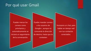 Por qué usar Gmail
Puedes marcar los
correos como
prioritarios y
automáticamente se
iniciará un seguimiento
de la conversación.
Puedes mandar correos
a los usuarios de
Google+, aunque no
conocerás la dirección
de destino, hasta que te
contesten
Incorpora un chat, para
hablar en tiempo real
con tus contactos
conectados.
 