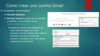 Cómo crear una cuenta Gmail
 Completar el formulario
 Nombre Apellidos
 Nombre Usuario: puede ser tu nombre
y apellido o un nombre como
micorreo@gmail.com
Quizá el nombre que elegiste ya
haya sido escogido por otra
persona; si es así tienes que volver a
intentar con otro nombre de
usuario. O puedes usar unas de las
sugerencias que Gmail .
 