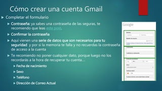 Cómo crear una cuenta Gmail
 Completar el formulario
 Contraseña: ya sabes una contraseña de las seguras, te
recomiendo que leas este post.
 Confirmar la contraseña
 Aquí vienen una serie de datos que son necesarios para tu
seguridad y por si la memoria te falla y no recuerdas la contraseña
de acceso a la cuenta
 Te recomiendo no poner cualquier dato, porque luego no los
recordarás a la hora de recuperar tu cuenta….
 Fecha de nacimiento
 Sexo
 Teléfono
 Dirección de Correo Actual
 