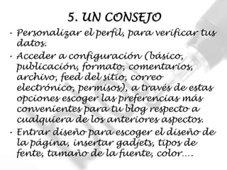 5. UN CONSEJO
• Personalizar el perfil, para verificar tus
  datos.
• Acceder a configuración (básico,
  publicación, formato, comentarios,
  archivo, feed del sitio, correo
  electrónico, permisos), a través de estas
  opciones escoger las preferencias más
  convenientes para tu blog respecto a
  cualquiera de los anteriores aspectos.
• Entrar diseño para escoger el diseño de
  la página, insertar gadjets, tipos de
  fente, tamaño de la fuente, color….
 