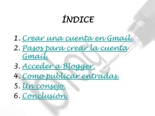ÍNDICE

1. Crear una cuenta en Gmail.
2. Pasos para crear la cuenta
   Gmail.
3. Acceder a Blogger.
4. Como publicar entradas.
5. Un consejo.
6. Conclusión.
 