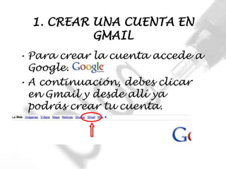 1. CREAR UNA CUENTA EN
           GMAIL
• Para crear la cuenta accede a
  Google.
• A continuación, debes clicar
  en Gmail y desde allí ya
  podrás crear tu cuenta.
 