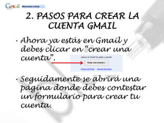 2. PASOS PARA CREAR LA
       CUENTA GMAIL
• Ahora ya estás en Gmail y
  debes clicar en “crear una
  cuenta”.

• Seguidamente se abrirá una
  página donde debes contestar
  un formulario para crear tu
  cuenta.
 