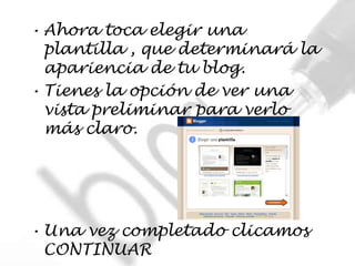 • Ahora toca elegir una
  plantilla , que determinará la
  apariencia de tu blog.
• Tienes la opción de ver una
  vista preliminar para verlo
  más claro.




• Una vez completado clicamos
  CONTINUAR
 